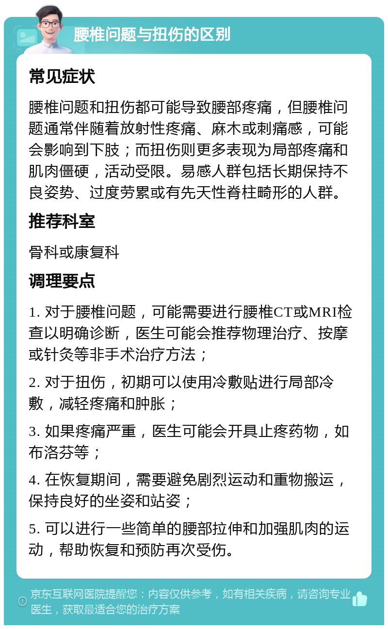 腰椎问题与扭伤的区别 常见症状 腰椎问题和扭伤都可能导致腰部疼痛，但腰椎问题通常伴随着放射性疼痛、麻木或刺痛感，可能会影响到下肢；而扭伤则更多表现为局部疼痛和肌肉僵硬，活动受限。易感人群包括长期保持不良姿势、过度劳累或有先天性脊柱畸形的人群。 推荐科室 骨科或康复科 调理要点 1. 对于腰椎问题，可能需要进行腰椎CT或MRI检查以明确诊断，医生可能会推荐物理治疗、按摩或针灸等非手术治疗方法； 2. 对于扭伤，初期可以使用冷敷贴进行局部冷敷，减轻疼痛和肿胀； 3. 如果疼痛严重，医生可能会开具止疼药物，如布洛芬等； 4. 在恢复期间，需要避免剧烈运动和重物搬运，保持良好的坐姿和站姿； 5. 可以进行一些简单的腰部拉伸和加强肌肉的运动，帮助恢复和预防再次受伤。