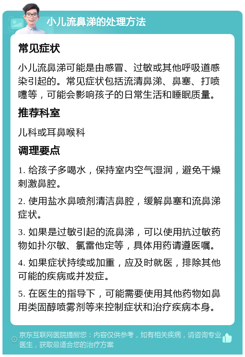 小儿流鼻涕的处理方法 常见症状 小儿流鼻涕可能是由感冒、过敏或其他呼吸道感染引起的。常见症状包括流清鼻涕、鼻塞、打喷嚏等，可能会影响孩子的日常生活和睡眠质量。 推荐科室 儿科或耳鼻喉科 调理要点 1. 给孩子多喝水，保持室内空气湿润，避免干燥刺激鼻腔。 2. 使用盐水鼻喷剂清洁鼻腔，缓解鼻塞和流鼻涕症状。 3. 如果是过敏引起的流鼻涕，可以使用抗过敏药物如扑尔敏、氯雷他定等，具体用药请遵医嘱。 4. 如果症状持续或加重，应及时就医，排除其他可能的疾病或并发症。 5. 在医生的指导下，可能需要使用其他药物如鼻用类固醇喷雾剂等来控制症状和治疗疾病本身。