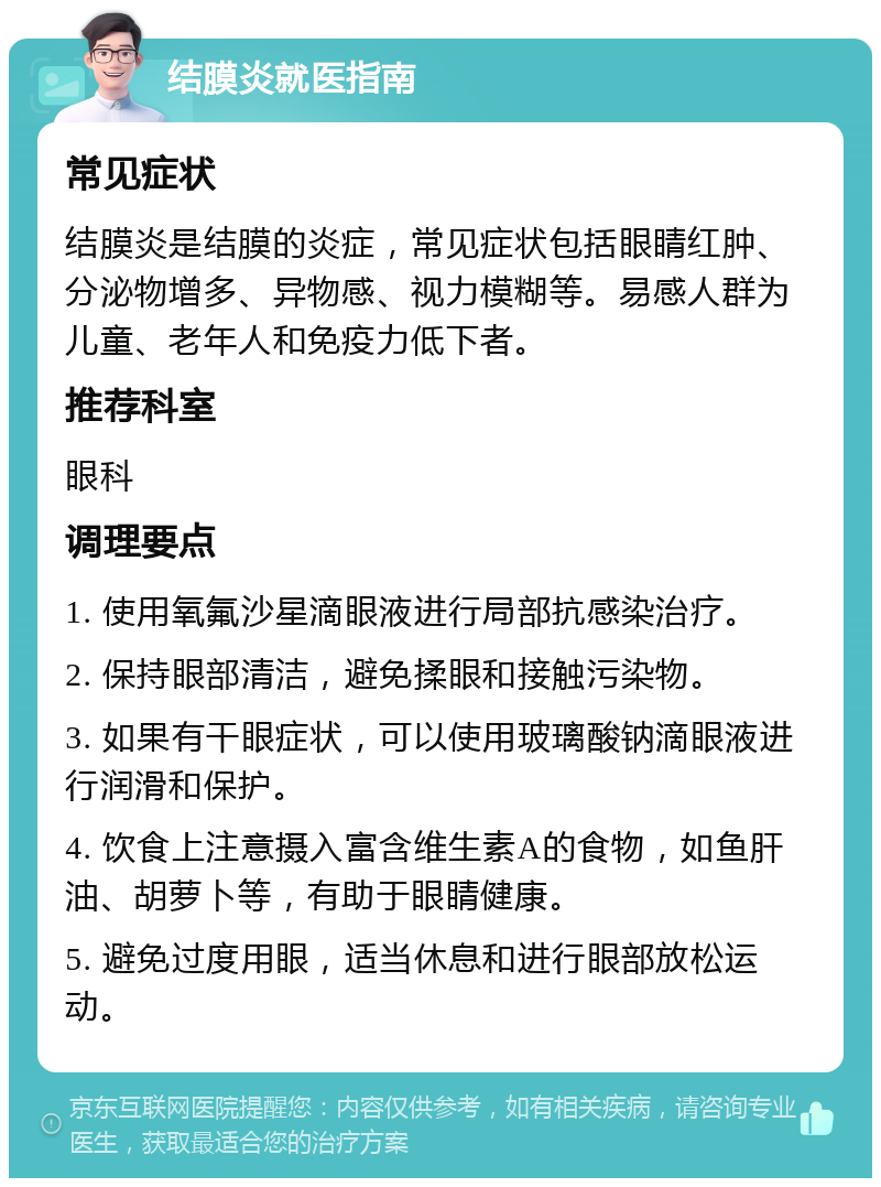 结膜炎就医指南 常见症状 结膜炎是结膜的炎症，常见症状包括眼睛红肿、分泌物增多、异物感、视力模糊等。易感人群为儿童、老年人和免疫力低下者。 推荐科室 眼科 调理要点 1. 使用氧氟沙星滴眼液进行局部抗感染治疗。 2. 保持眼部清洁，避免揉眼和接触污染物。 3. 如果有干眼症状，可以使用玻璃酸钠滴眼液进行润滑和保护。 4. 饮食上注意摄入富含维生素A的食物，如鱼肝油、胡萝卜等，有助于眼睛健康。 5. 避免过度用眼，适当休息和进行眼部放松运动。