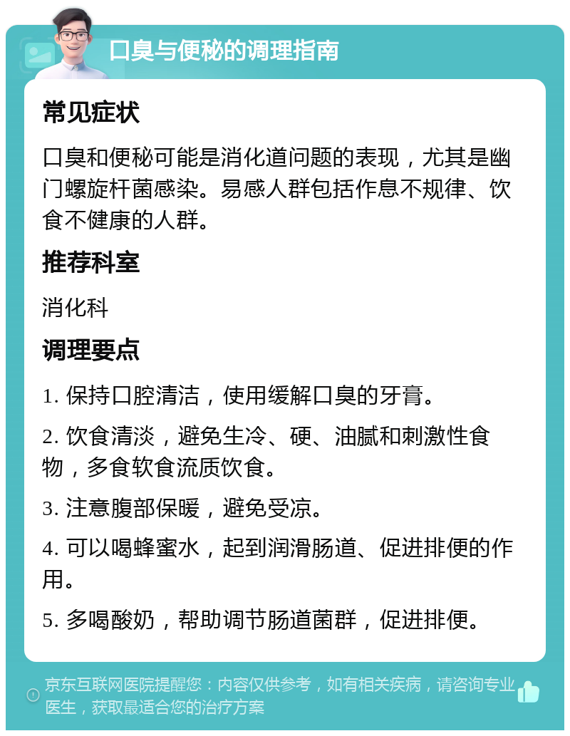 口臭与便秘的调理指南 常见症状 口臭和便秘可能是消化道问题的表现，尤其是幽门螺旋杆菌感染。易感人群包括作息不规律、饮食不健康的人群。 推荐科室 消化科 调理要点 1. 保持口腔清洁，使用缓解口臭的牙膏。 2. 饮食清淡，避免生冷、硬、油腻和刺激性食物，多食软食流质饮食。 3. 注意腹部保暖，避免受凉。 4. 可以喝蜂蜜水，起到润滑肠道、促进排便的作用。 5. 多喝酸奶，帮助调节肠道菌群，促进排便。