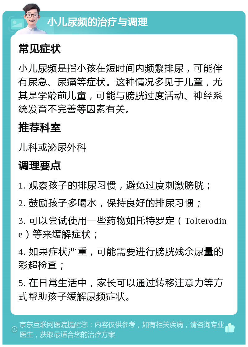 小儿尿频的治疗与调理 常见症状 小儿尿频是指小孩在短时间内频繁排尿，可能伴有尿急、尿痛等症状。这种情况多见于儿童，尤其是学龄前儿童，可能与膀胱过度活动、神经系统发育不完善等因素有关。 推荐科室 儿科或泌尿外科 调理要点 1. 观察孩子的排尿习惯，避免过度刺激膀胱； 2. 鼓励孩子多喝水，保持良好的排尿习惯； 3. 可以尝试使用一些药物如托特罗定（Tolterodine）等来缓解症状； 4. 如果症状严重，可能需要进行膀胱残余尿量的彩超检查； 5. 在日常生活中，家长可以通过转移注意力等方式帮助孩子缓解尿频症状。