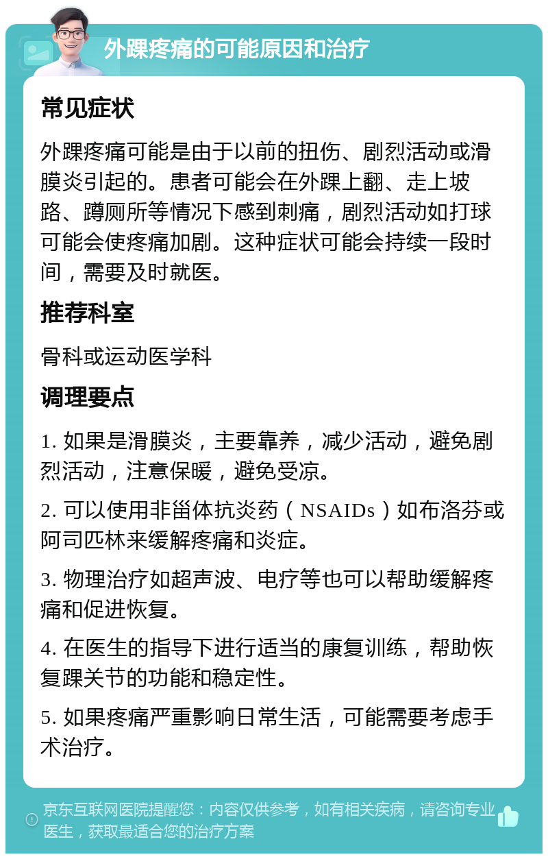 外踝疼痛的可能原因和治疗 常见症状 外踝疼痛可能是由于以前的扭伤、剧烈活动或滑膜炎引起的。患者可能会在外踝上翻、走上坡路、蹲厕所等情况下感到刺痛，剧烈活动如打球可能会使疼痛加剧。这种症状可能会持续一段时间，需要及时就医。 推荐科室 骨科或运动医学科 调理要点 1. 如果是滑膜炎，主要靠养，减少活动，避免剧烈活动，注意保暖，避免受凉。 2. 可以使用非甾体抗炎药（NSAIDs）如布洛芬或阿司匹林来缓解疼痛和炎症。 3. 物理治疗如超声波、电疗等也可以帮助缓解疼痛和促进恢复。 4. 在医生的指导下进行适当的康复训练，帮助恢复踝关节的功能和稳定性。 5. 如果疼痛严重影响日常生活，可能需要考虑手术治疗。