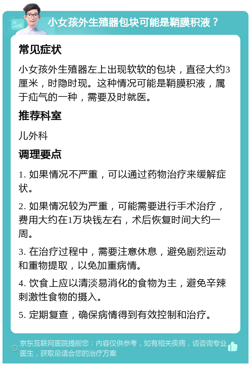 小女孩外生殖器包块可能是鞘膜积液？ 常见症状 小女孩外生殖器左上出现软软的包块，直径大约3厘米，时隐时现。这种情况可能是鞘膜积液，属于疝气的一种，需要及时就医。 推荐科室 儿外科 调理要点 1. 如果情况不严重，可以通过药物治疗来缓解症状。 2. 如果情况较为严重，可能需要进行手术治疗，费用大约在1万块钱左右，术后恢复时间大约一周。 3. 在治疗过程中，需要注意休息，避免剧烈运动和重物提取，以免加重病情。 4. 饮食上应以清淡易消化的食物为主，避免辛辣刺激性食物的摄入。 5. 定期复查，确保病情得到有效控制和治疗。