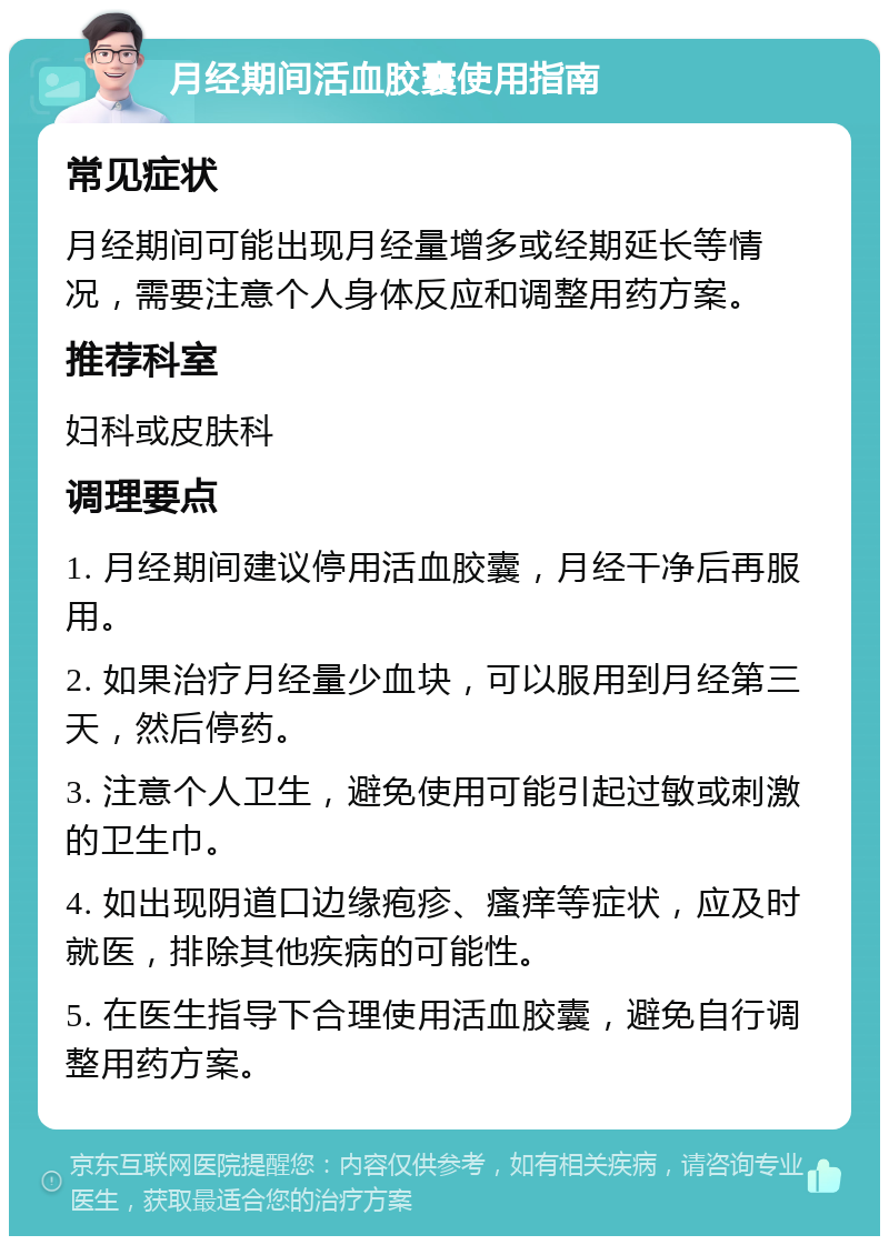 月经期间活血胶囊使用指南 常见症状 月经期间可能出现月经量增多或经期延长等情况，需要注意个人身体反应和调整用药方案。 推荐科室 妇科或皮肤科 调理要点 1. 月经期间建议停用活血胶囊，月经干净后再服用。 2. 如果治疗月经量少血块，可以服用到月经第三天，然后停药。 3. 注意个人卫生，避免使用可能引起过敏或刺激的卫生巾。 4. 如出现阴道口边缘疱疹、瘙痒等症状，应及时就医，排除其他疾病的可能性。 5. 在医生指导下合理使用活血胶囊，避免自行调整用药方案。