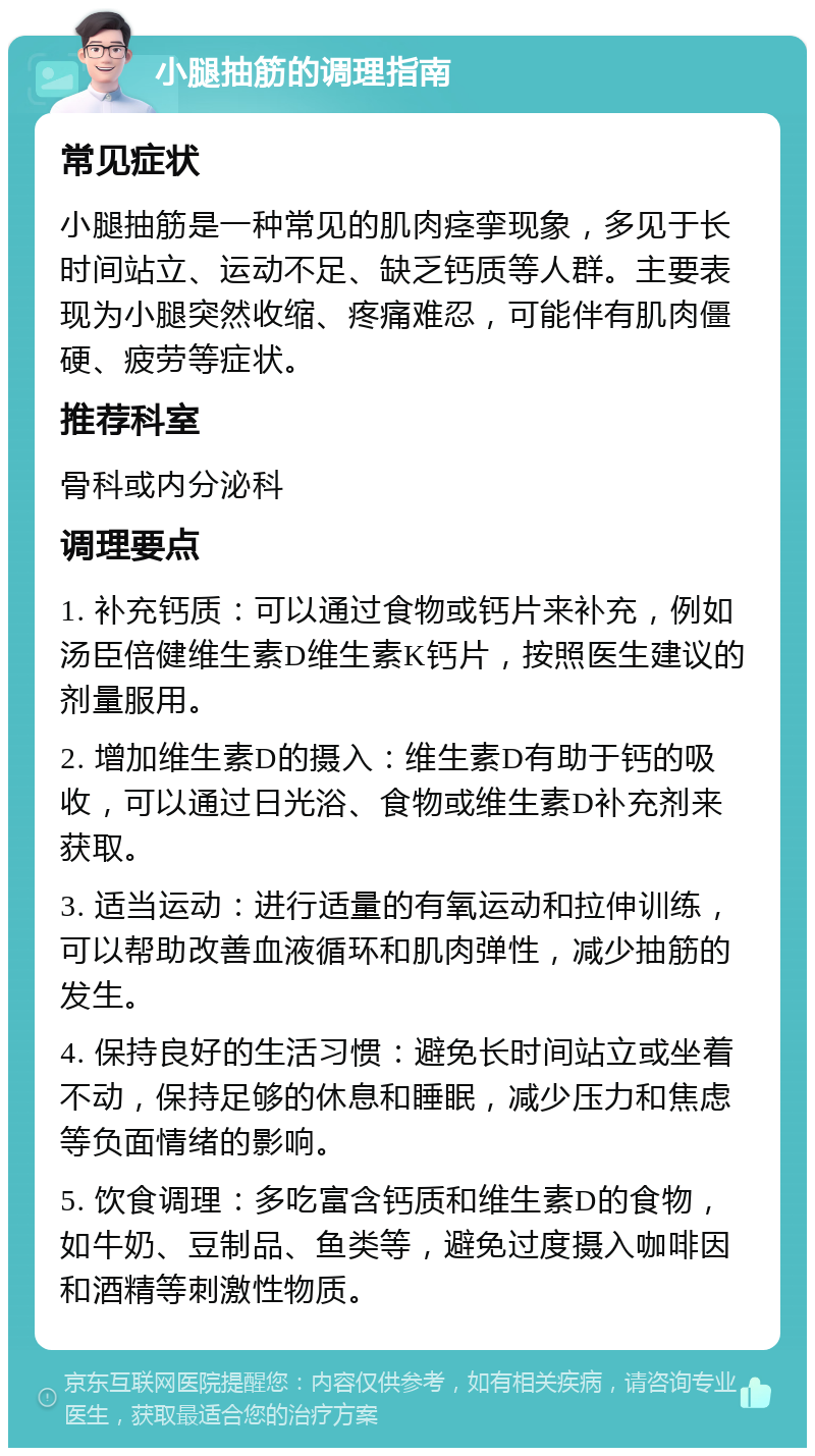 小腿抽筋的调理指南 常见症状 小腿抽筋是一种常见的肌肉痉挛现象，多见于长时间站立、运动不足、缺乏钙质等人群。主要表现为小腿突然收缩、疼痛难忍，可能伴有肌肉僵硬、疲劳等症状。 推荐科室 骨科或内分泌科 调理要点 1. 补充钙质：可以通过食物或钙片来补充，例如汤臣倍健维生素D维生素K钙片，按照医生建议的剂量服用。 2. 增加维生素D的摄入：维生素D有助于钙的吸收，可以通过日光浴、食物或维生素D补充剂来获取。 3. 适当运动：进行适量的有氧运动和拉伸训练，可以帮助改善血液循环和肌肉弹性，减少抽筋的发生。 4. 保持良好的生活习惯：避免长时间站立或坐着不动，保持足够的休息和睡眠，减少压力和焦虑等负面情绪的影响。 5. 饮食调理：多吃富含钙质和维生素D的食物，如牛奶、豆制品、鱼类等，避免过度摄入咖啡因和酒精等刺激性物质。