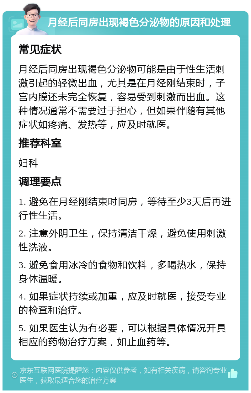 月经后同房出现褐色分泌物的原因和处理 常见症状 月经后同房出现褐色分泌物可能是由于性生活刺激引起的轻微出血，尤其是在月经刚结束时，子宫内膜还未完全恢复，容易受到刺激而出血。这种情况通常不需要过于担心，但如果伴随有其他症状如疼痛、发热等，应及时就医。 推荐科室 妇科 调理要点 1. 避免在月经刚结束时同房，等待至少3天后再进行性生活。 2. 注意外阴卫生，保持清洁干燥，避免使用刺激性洗液。 3. 避免食用冰冷的食物和饮料，多喝热水，保持身体温暖。 4. 如果症状持续或加重，应及时就医，接受专业的检查和治疗。 5. 如果医生认为有必要，可以根据具体情况开具相应的药物治疗方案，如止血药等。