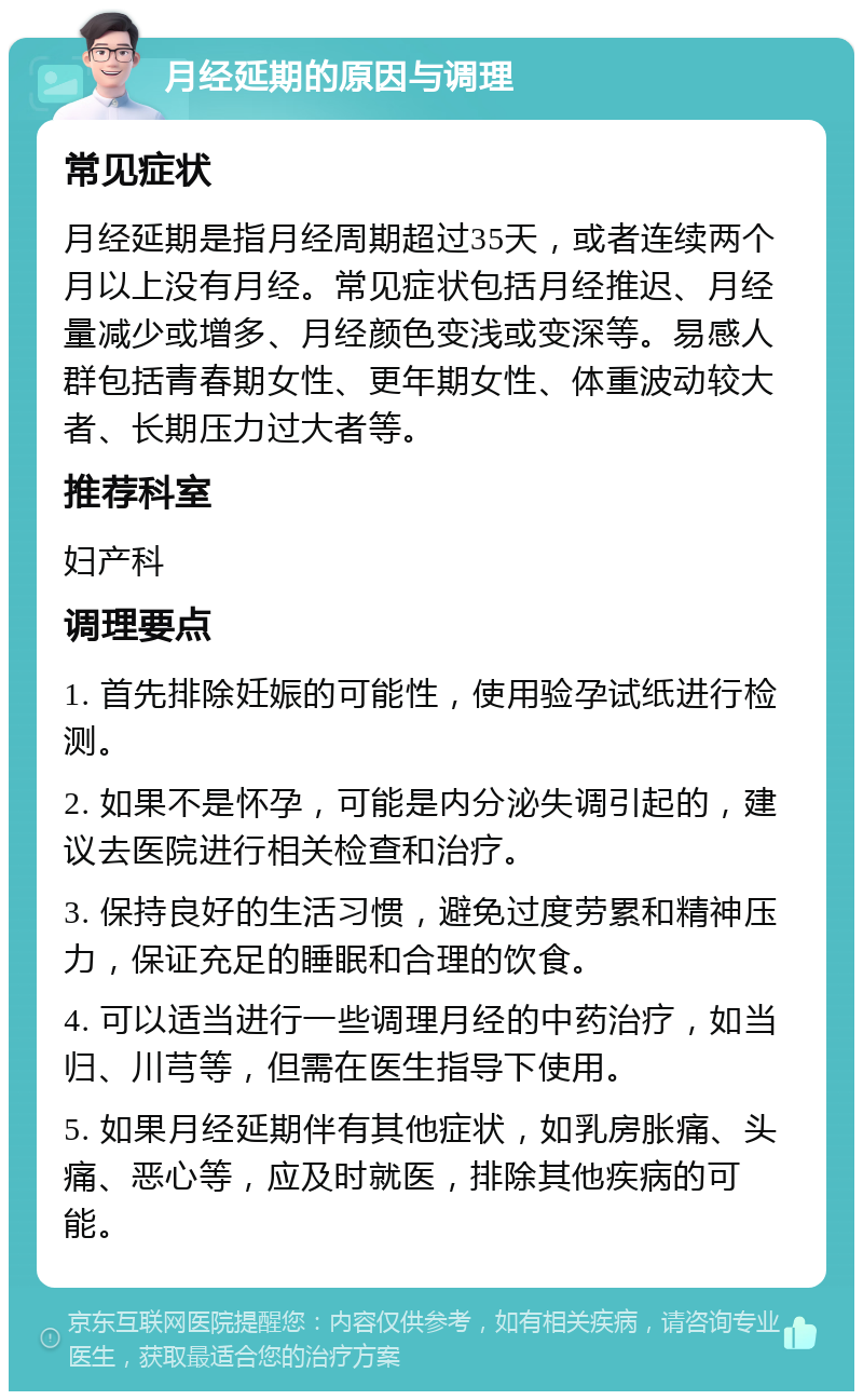 月经延期的原因与调理 常见症状 月经延期是指月经周期超过35天，或者连续两个月以上没有月经。常见症状包括月经推迟、月经量减少或增多、月经颜色变浅或变深等。易感人群包括青春期女性、更年期女性、体重波动较大者、长期压力过大者等。 推荐科室 妇产科 调理要点 1. 首先排除妊娠的可能性，使用验孕试纸进行检测。 2. 如果不是怀孕，可能是内分泌失调引起的，建议去医院进行相关检查和治疗。 3. 保持良好的生活习惯，避免过度劳累和精神压力，保证充足的睡眠和合理的饮食。 4. 可以适当进行一些调理月经的中药治疗，如当归、川芎等，但需在医生指导下使用。 5. 如果月经延期伴有其他症状，如乳房胀痛、头痛、恶心等，应及时就医，排除其他疾病的可能。