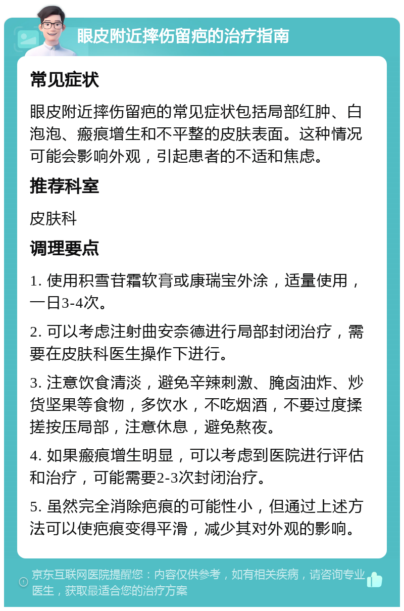 眼皮附近摔伤留疤的治疗指南 常见症状 眼皮附近摔伤留疤的常见症状包括局部红肿、白泡泡、瘢痕增生和不平整的皮肤表面。这种情况可能会影响外观，引起患者的不适和焦虑。 推荐科室 皮肤科 调理要点 1. 使用积雪苷霜软膏或康瑞宝外涂，适量使用，一日3-4次。 2. 可以考虑注射曲安奈德进行局部封闭治疗，需要在皮肤科医生操作下进行。 3. 注意饮食清淡，避免辛辣刺激、腌卤油炸、炒货坚果等食物，多饮水，不吃烟酒，不要过度揉搓按压局部，注意休息，避免熬夜。 4. 如果瘢痕增生明显，可以考虑到医院进行评估和治疗，可能需要2-3次封闭治疗。 5. 虽然完全消除疤痕的可能性小，但通过上述方法可以使疤痕变得平滑，减少其对外观的影响。