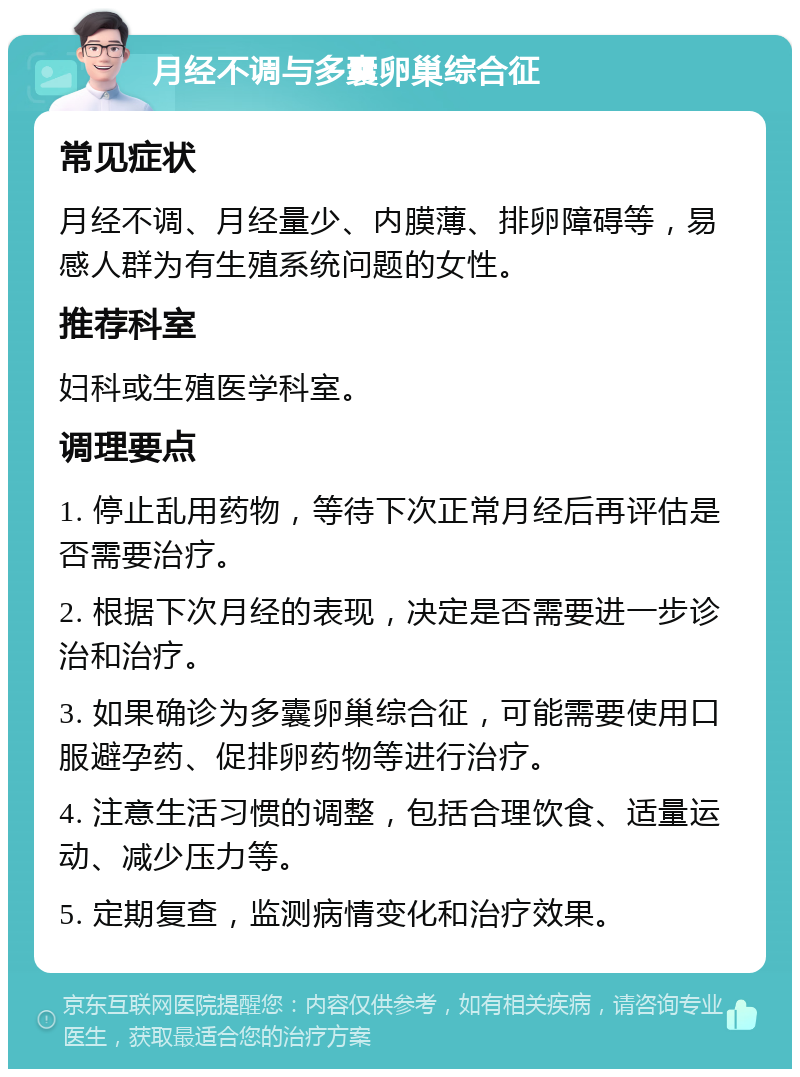 月经不调与多囊卵巢综合征 常见症状 月经不调、月经量少、内膜薄、排卵障碍等，易感人群为有生殖系统问题的女性。 推荐科室 妇科或生殖医学科室。 调理要点 1. 停止乱用药物，等待下次正常月经后再评估是否需要治疗。 2. 根据下次月经的表现，决定是否需要进一步诊治和治疗。 3. 如果确诊为多囊卵巢综合征，可能需要使用口服避孕药、促排卵药物等进行治疗。 4. 注意生活习惯的调整，包括合理饮食、适量运动、减少压力等。 5. 定期复查，监测病情变化和治疗效果。