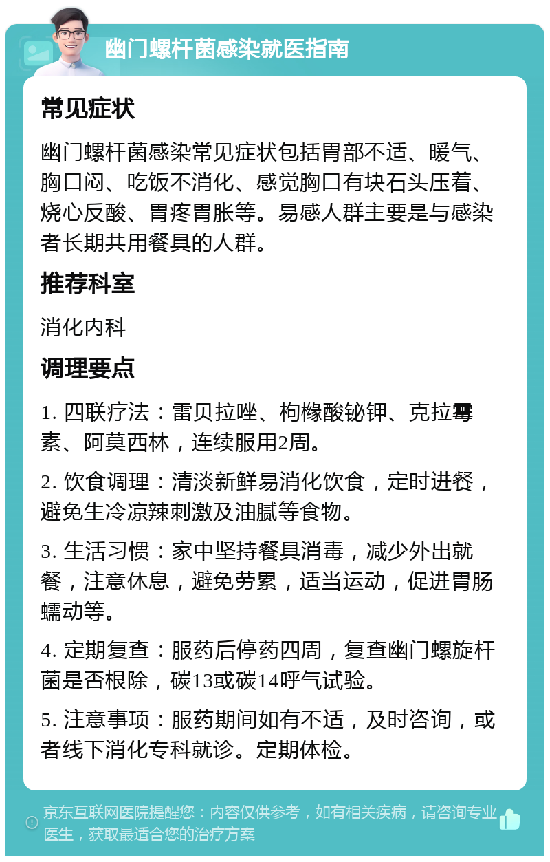 幽门螺杆菌感染就医指南 常见症状 幽门螺杆菌感染常见症状包括胃部不适、暖气、胸口闷、吃饭不消化、感觉胸口有块石头压着、烧心反酸、胃疼胃胀等。易感人群主要是与感染者长期共用餐具的人群。 推荐科室 消化内科 调理要点 1. 四联疗法：雷贝拉唑、枸橼酸铋钾、克拉霉素、阿莫西林，连续服用2周。 2. 饮食调理：清淡新鲜易消化饮食，定时进餐，避免生冷凉辣刺激及油腻等食物。 3. 生活习惯：家中坚持餐具消毒，减少外出就餐，注意休息，避免劳累，适当运动，促进胃肠蠕动等。 4. 定期复查：服药后停药四周，复查幽门螺旋杆菌是否根除，碳13或碳14呼气试验。 5. 注意事项：服药期间如有不适，及时咨询，或者线下消化专科就诊。定期体检。