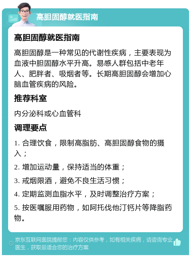 高胆固醇就医指南 高胆固醇就医指南 高胆固醇是一种常见的代谢性疾病，主要表现为血液中胆固醇水平升高。易感人群包括中老年人、肥胖者、吸烟者等。长期高胆固醇会增加心脑血管疾病的风险。 推荐科室 内分泌科或心血管科 调理要点 1. 合理饮食，限制高脂肪、高胆固醇食物的摄入； 2. 增加运动量，保持适当的体重； 3. 戒烟限酒，避免不良生活习惯； 4. 定期监测血脂水平，及时调整治疗方案； 5. 按医嘱服用药物，如阿托伐他汀钙片等降脂药物。