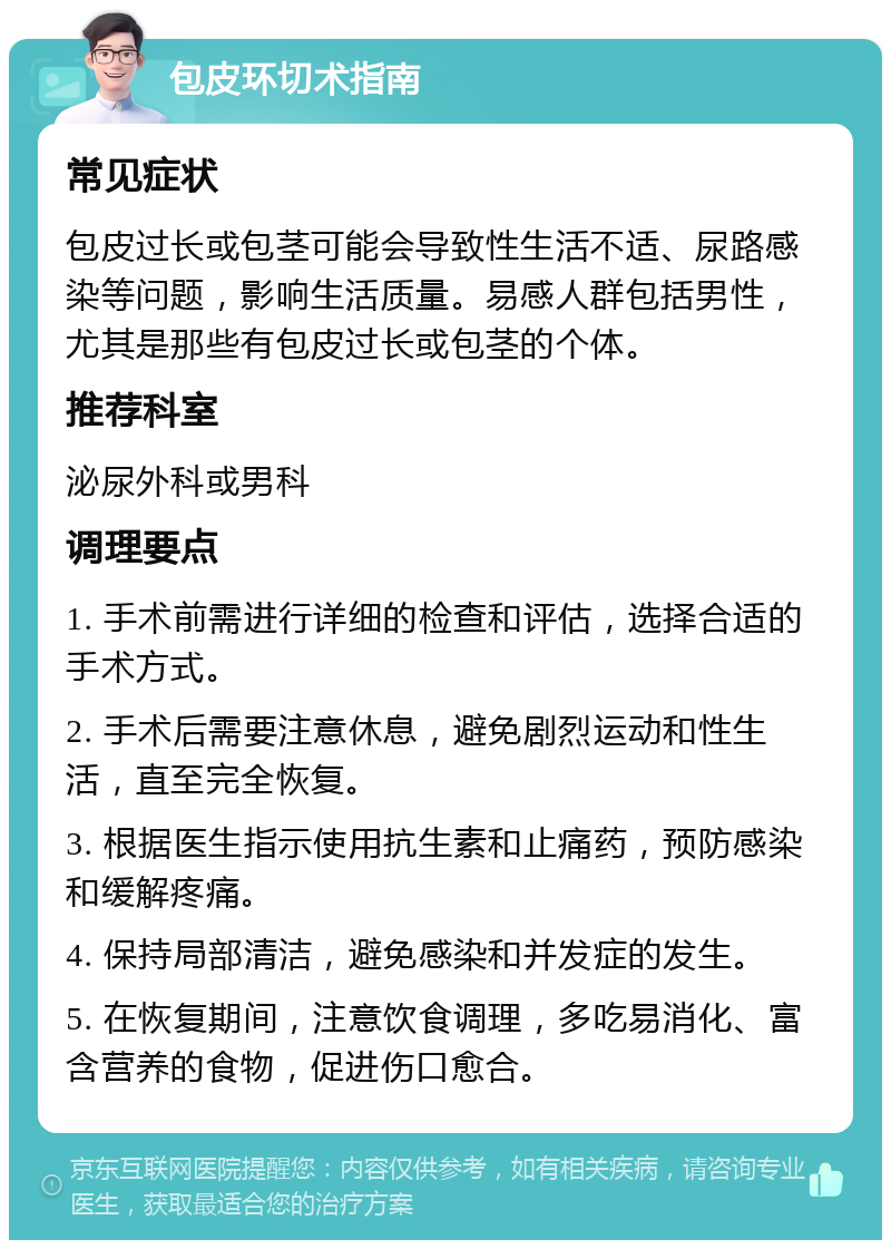 包皮环切术指南 常见症状 包皮过长或包茎可能会导致性生活不适、尿路感染等问题，影响生活质量。易感人群包括男性，尤其是那些有包皮过长或包茎的个体。 推荐科室 泌尿外科或男科 调理要点 1. 手术前需进行详细的检查和评估，选择合适的手术方式。 2. 手术后需要注意休息，避免剧烈运动和性生活，直至完全恢复。 3. 根据医生指示使用抗生素和止痛药，预防感染和缓解疼痛。 4. 保持局部清洁，避免感染和并发症的发生。 5. 在恢复期间，注意饮食调理，多吃易消化、富含营养的食物，促进伤口愈合。