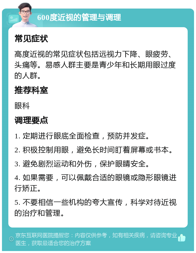 600度近视的管理与调理 常见症状 高度近视的常见症状包括远视力下降、眼疲劳、头痛等。易感人群主要是青少年和长期用眼过度的人群。 推荐科室 眼科 调理要点 1. 定期进行眼底全面检查，预防并发症。 2. 积极控制用眼，避免长时间盯着屏幕或书本。 3. 避免剧烈运动和外伤，保护眼睛安全。 4. 如果需要，可以佩戴合适的眼镜或隐形眼镜进行矫正。 5. 不要相信一些机构的夸大宣传，科学对待近视的治疗和管理。