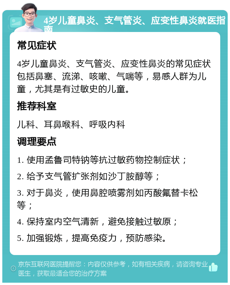 4岁儿童鼻炎、支气管炎、应变性鼻炎就医指南 常见症状 4岁儿童鼻炎、支气管炎、应变性鼻炎的常见症状包括鼻塞、流涕、咳嗽、气喘等，易感人群为儿童，尤其是有过敏史的儿童。 推荐科室 儿科、耳鼻喉科、呼吸内科 调理要点 1. 使用孟鲁司特钠等抗过敏药物控制症状； 2. 给予支气管扩张剂如沙丁胺醇等； 3. 对于鼻炎，使用鼻腔喷雾剂如丙酸氟替卡松等； 4. 保持室内空气清新，避免接触过敏原； 5. 加强锻炼，提高免疫力，预防感染。