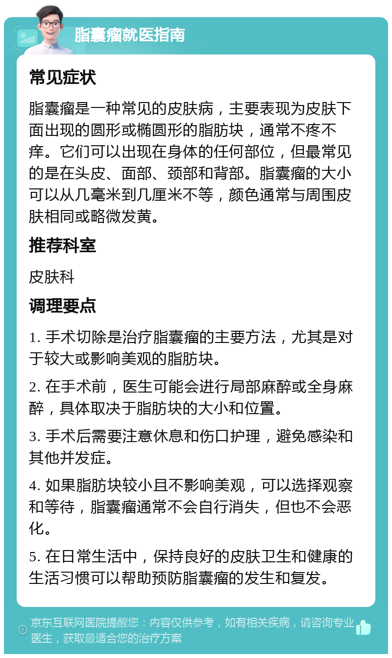 脂囊瘤就医指南 常见症状 脂囊瘤是一种常见的皮肤病，主要表现为皮肤下面出现的圆形或椭圆形的脂肪块，通常不疼不痒。它们可以出现在身体的任何部位，但最常见的是在头皮、面部、颈部和背部。脂囊瘤的大小可以从几毫米到几厘米不等，颜色通常与周围皮肤相同或略微发黄。 推荐科室 皮肤科 调理要点 1. 手术切除是治疗脂囊瘤的主要方法，尤其是对于较大或影响美观的脂肪块。 2. 在手术前，医生可能会进行局部麻醉或全身麻醉，具体取决于脂肪块的大小和位置。 3. 手术后需要注意休息和伤口护理，避免感染和其他并发症。 4. 如果脂肪块较小且不影响美观，可以选择观察和等待，脂囊瘤通常不会自行消失，但也不会恶化。 5. 在日常生活中，保持良好的皮肤卫生和健康的生活习惯可以帮助预防脂囊瘤的发生和复发。