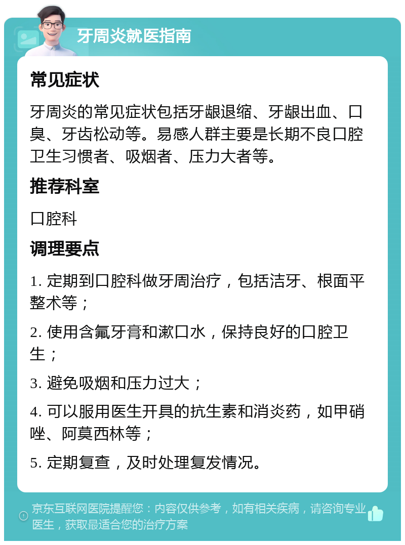 牙周炎就医指南 常见症状 牙周炎的常见症状包括牙龈退缩、牙龈出血、口臭、牙齿松动等。易感人群主要是长期不良口腔卫生习惯者、吸烟者、压力大者等。 推荐科室 口腔科 调理要点 1. 定期到口腔科做牙周治疗，包括洁牙、根面平整术等； 2. 使用含氟牙膏和漱口水，保持良好的口腔卫生； 3. 避免吸烟和压力过大； 4. 可以服用医生开具的抗生素和消炎药，如甲硝唑、阿莫西林等； 5. 定期复查，及时处理复发情况。