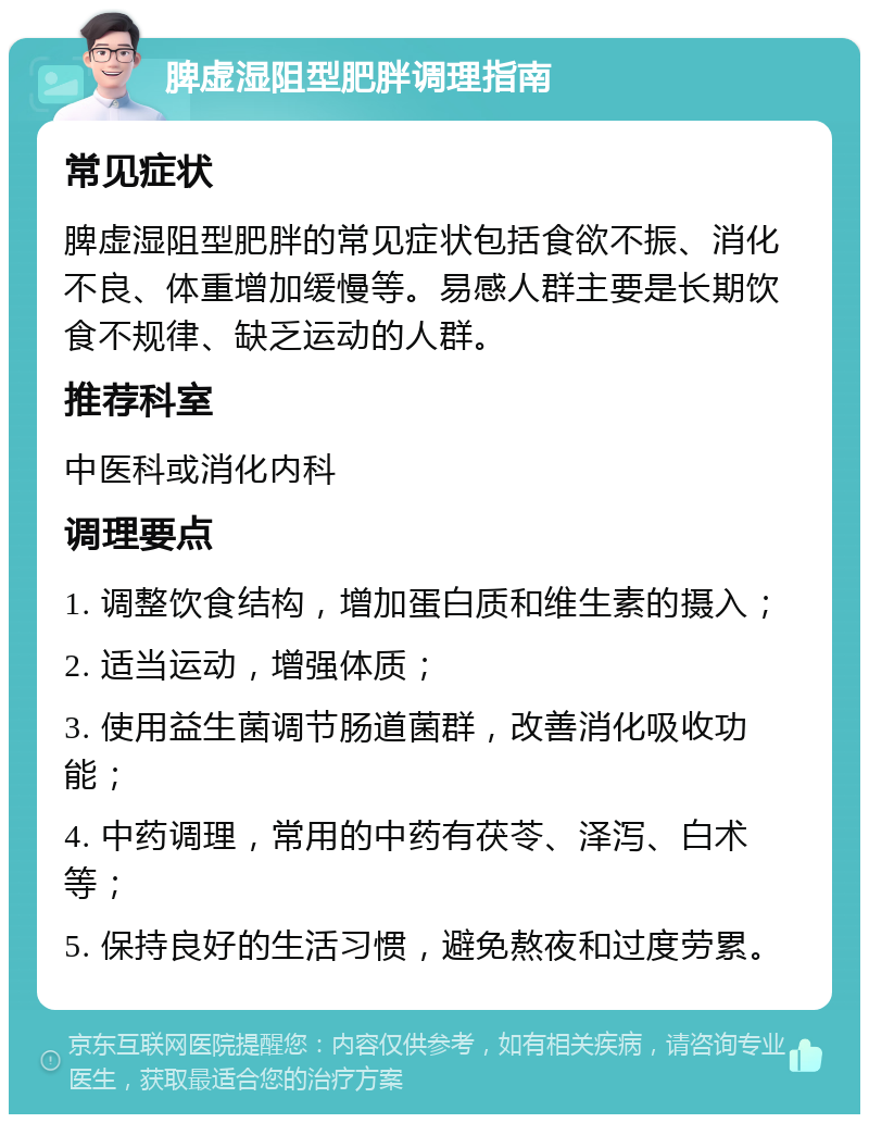 脾虚湿阻型肥胖调理指南 常见症状 脾虚湿阻型肥胖的常见症状包括食欲不振、消化不良、体重增加缓慢等。易感人群主要是长期饮食不规律、缺乏运动的人群。 推荐科室 中医科或消化内科 调理要点 1. 调整饮食结构，增加蛋白质和维生素的摄入； 2. 适当运动，增强体质； 3. 使用益生菌调节肠道菌群，改善消化吸收功能； 4. 中药调理，常用的中药有茯苓、泽泻、白术等； 5. 保持良好的生活习惯，避免熬夜和过度劳累。