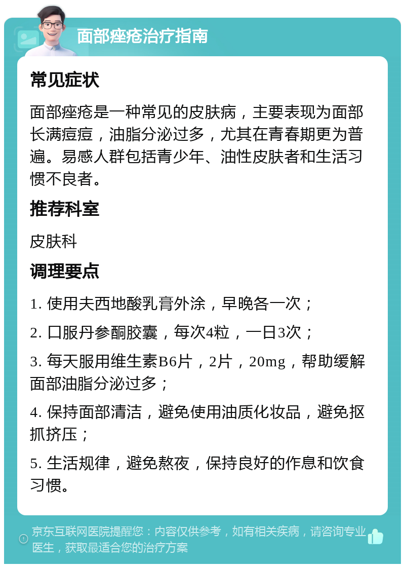 面部痤疮治疗指南 常见症状 面部痤疮是一种常见的皮肤病，主要表现为面部长满痘痘，油脂分泌过多，尤其在青春期更为普遍。易感人群包括青少年、油性皮肤者和生活习惯不良者。 推荐科室 皮肤科 调理要点 1. 使用夫西地酸乳膏外涂，早晚各一次； 2. 口服丹参酮胶囊，每次4粒，一日3次； 3. 每天服用维生素B6片，2片，20mg，帮助缓解面部油脂分泌过多； 4. 保持面部清洁，避免使用油质化妆品，避免抠抓挤压； 5. 生活规律，避免熬夜，保持良好的作息和饮食习惯。