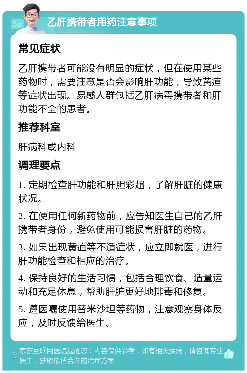 乙肝携带者用药注意事项 常见症状 乙肝携带者可能没有明显的症状，但在使用某些药物时，需要注意是否会影响肝功能，导致黄疸等症状出现。易感人群包括乙肝病毒携带者和肝功能不全的患者。 推荐科室 肝病科或内科 调理要点 1. 定期检查肝功能和肝胆彩超，了解肝脏的健康状况。 2. 在使用任何新药物前，应告知医生自己的乙肝携带者身份，避免使用可能损害肝脏的药物。 3. 如果出现黄疸等不适症状，应立即就医，进行肝功能检查和相应的治疗。 4. 保持良好的生活习惯，包括合理饮食、适量运动和充足休息，帮助肝脏更好地排毒和修复。 5. 遵医嘱使用替米沙坦等药物，注意观察身体反应，及时反馈给医生。