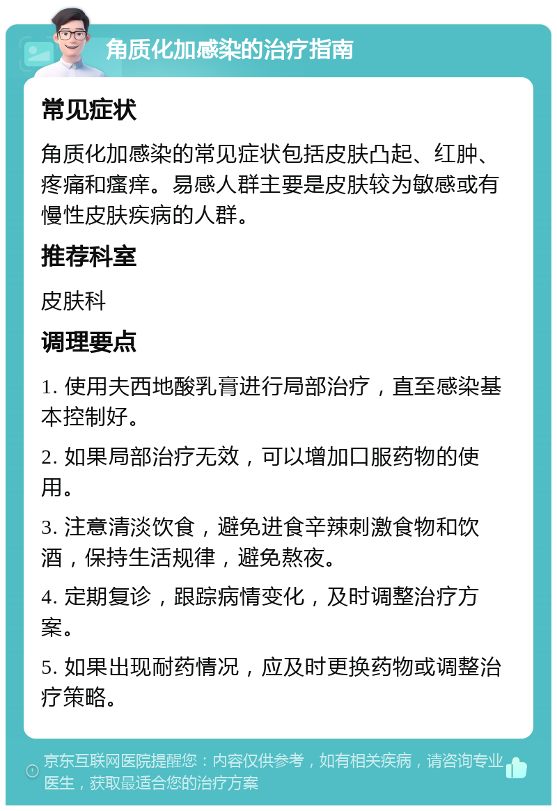 角质化加感染的治疗指南 常见症状 角质化加感染的常见症状包括皮肤凸起、红肿、疼痛和瘙痒。易感人群主要是皮肤较为敏感或有慢性皮肤疾病的人群。 推荐科室 皮肤科 调理要点 1. 使用夫西地酸乳膏进行局部治疗，直至感染基本控制好。 2. 如果局部治疗无效，可以增加口服药物的使用。 3. 注意清淡饮食，避免进食辛辣刺激食物和饮酒，保持生活规律，避免熬夜。 4. 定期复诊，跟踪病情变化，及时调整治疗方案。 5. 如果出现耐药情况，应及时更换药物或调整治疗策略。