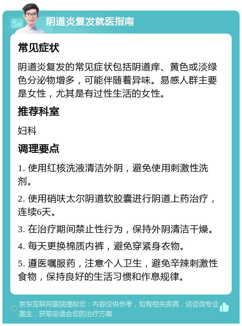 阴道炎复发就医指南 常见症状 阴道炎复发的常见症状包括阴道痒、黄色或淡绿色分泌物增多，可能伴随着异味。易感人群主要是女性，尤其是有过性生活的女性。 推荐科室 妇科 调理要点 1. 使用红核洗液清洁外阴，避免使用刺激性洗剂。 2. 使用硝呋太尔阴道软胶囊进行阴道上药治疗，连续6天。 3. 在治疗期间禁止性行为，保持外阴清洁干燥。 4. 每天更换棉质内裤，避免穿紧身衣物。 5. 遵医嘱服药，注意个人卫生，避免辛辣刺激性食物，保持良好的生活习惯和作息规律。