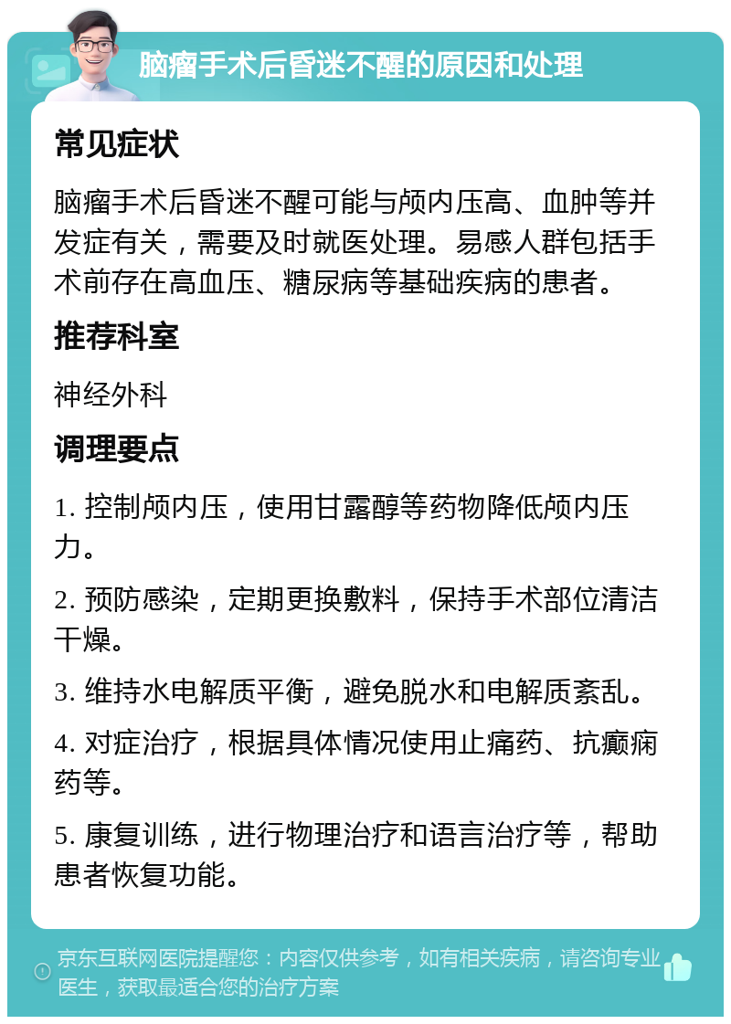 脑瘤手术后昏迷不醒的原因和处理 常见症状 脑瘤手术后昏迷不醒可能与颅内压高、血肿等并发症有关，需要及时就医处理。易感人群包括手术前存在高血压、糖尿病等基础疾病的患者。 推荐科室 神经外科 调理要点 1. 控制颅内压，使用甘露醇等药物降低颅内压力。 2. 预防感染，定期更换敷料，保持手术部位清洁干燥。 3. 维持水电解质平衡，避免脱水和电解质紊乱。 4. 对症治疗，根据具体情况使用止痛药、抗癫痫药等。 5. 康复训练，进行物理治疗和语言治疗等，帮助患者恢复功能。