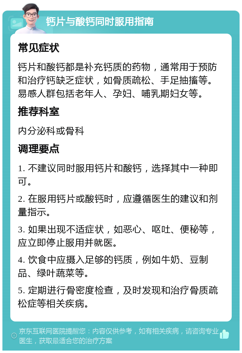 钙片与酸钙同时服用指南 常见症状 钙片和酸钙都是补充钙质的药物，通常用于预防和治疗钙缺乏症状，如骨质疏松、手足抽搐等。易感人群包括老年人、孕妇、哺乳期妇女等。 推荐科室 内分泌科或骨科 调理要点 1. 不建议同时服用钙片和酸钙，选择其中一种即可。 2. 在服用钙片或酸钙时，应遵循医生的建议和剂量指示。 3. 如果出现不适症状，如恶心、呕吐、便秘等，应立即停止服用并就医。 4. 饮食中应摄入足够的钙质，例如牛奶、豆制品、绿叶蔬菜等。 5. 定期进行骨密度检查，及时发现和治疗骨质疏松症等相关疾病。