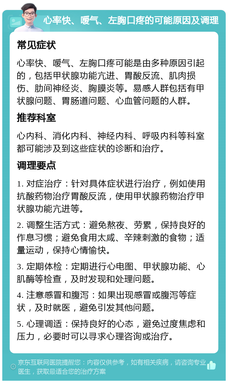 心率快、嗳气、左胸口疼的可能原因及调理 常见症状 心率快、嗳气、左胸口疼可能是由多种原因引起的，包括甲状腺功能亢进、胃酸反流、肌肉损伤、肋间神经炎、胸膜炎等。易感人群包括有甲状腺问题、胃肠道问题、心血管问题的人群。 推荐科室 心内科、消化内科、神经内科、呼吸内科等科室都可能涉及到这些症状的诊断和治疗。 调理要点 1. 对症治疗：针对具体症状进行治疗，例如使用抗酸药物治疗胃酸反流，使用甲状腺药物治疗甲状腺功能亢进等。 2. 调整生活方式：避免熬夜、劳累，保持良好的作息习惯；避免食用太咸、辛辣刺激的食物；适量运动，保持心情愉快。 3. 定期体检：定期进行心电图、甲状腺功能、心肌酶等检查，及时发现和处理问题。 4. 注意感冒和腹泻：如果出现感冒或腹泻等症状，及时就医，避免引发其他问题。 5. 心理调适：保持良好的心态，避免过度焦虑和压力，必要时可以寻求心理咨询或治疗。