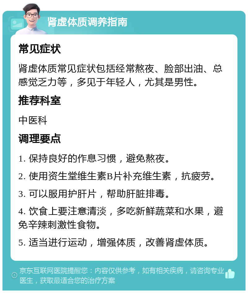 肾虚体质调养指南 常见症状 肾虚体质常见症状包括经常熬夜、脸部出油、总感觉乏力等，多见于年轻人，尤其是男性。 推荐科室 中医科 调理要点 1. 保持良好的作息习惯，避免熬夜。 2. 使用资生堂维生素B片补充维生素，抗疲劳。 3. 可以服用护肝片，帮助肝脏排毒。 4. 饮食上要注意清淡，多吃新鲜蔬菜和水果，避免辛辣刺激性食物。 5. 适当进行运动，增强体质，改善肾虚体质。