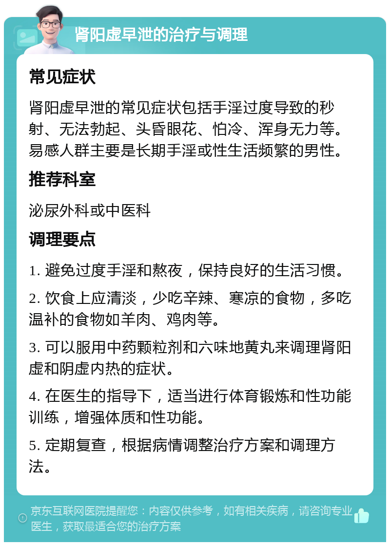 肾阳虚早泄的治疗与调理 常见症状 肾阳虚早泄的常见症状包括手淫过度导致的秒射、无法勃起、头昏眼花、怕冷、浑身无力等。易感人群主要是长期手淫或性生活频繁的男性。 推荐科室 泌尿外科或中医科 调理要点 1. 避免过度手淫和熬夜，保持良好的生活习惯。 2. 饮食上应清淡，少吃辛辣、寒凉的食物，多吃温补的食物如羊肉、鸡肉等。 3. 可以服用中药颗粒剂和六味地黄丸来调理肾阳虚和阴虚内热的症状。 4. 在医生的指导下，适当进行体育锻炼和性功能训练，增强体质和性功能。 5. 定期复查，根据病情调整治疗方案和调理方法。