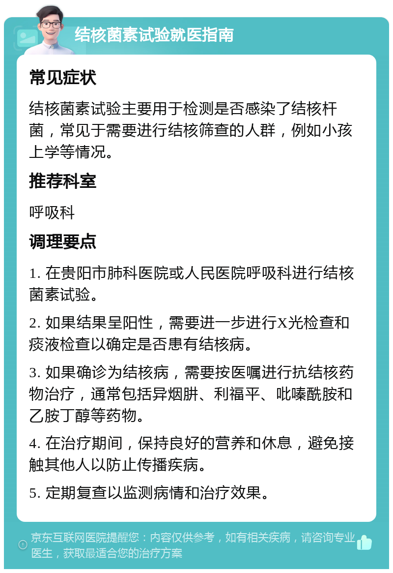 结核菌素试验就医指南 常见症状 结核菌素试验主要用于检测是否感染了结核杆菌，常见于需要进行结核筛查的人群，例如小孩上学等情况。 推荐科室 呼吸科 调理要点 1. 在贵阳市肺科医院或人民医院呼吸科进行结核菌素试验。 2. 如果结果呈阳性，需要进一步进行X光检查和痰液检查以确定是否患有结核病。 3. 如果确诊为结核病，需要按医嘱进行抗结核药物治疗，通常包括异烟肼、利福平、吡嗪酰胺和乙胺丁醇等药物。 4. 在治疗期间，保持良好的营养和休息，避免接触其他人以防止传播疾病。 5. 定期复查以监测病情和治疗效果。