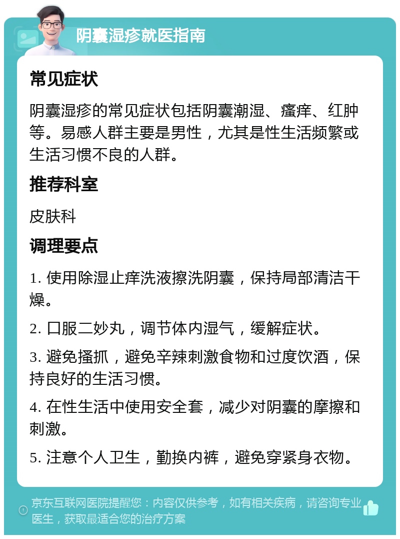 阴囊湿疹就医指南 常见症状 阴囊湿疹的常见症状包括阴囊潮湿、瘙痒、红肿等。易感人群主要是男性，尤其是性生活频繁或生活习惯不良的人群。 推荐科室 皮肤科 调理要点 1. 使用除湿止痒洗液擦洗阴囊，保持局部清洁干燥。 2. 口服二妙丸，调节体内湿气，缓解症状。 3. 避免搔抓，避免辛辣刺激食物和过度饮酒，保持良好的生活习惯。 4. 在性生活中使用安全套，减少对阴囊的摩擦和刺激。 5. 注意个人卫生，勤换内裤，避免穿紧身衣物。