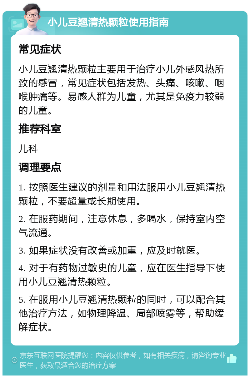 小儿豆翘清热颗粒使用指南 常见症状 小儿豆翘清热颗粒主要用于治疗小儿外感风热所致的感冒，常见症状包括发热、头痛、咳嗽、咽喉肿痛等。易感人群为儿童，尤其是免疫力较弱的儿童。 推荐科室 儿科 调理要点 1. 按照医生建议的剂量和用法服用小儿豆翘清热颗粒，不要超量或长期使用。 2. 在服药期间，注意休息，多喝水，保持室内空气流通。 3. 如果症状没有改善或加重，应及时就医。 4. 对于有药物过敏史的儿童，应在医生指导下使用小儿豆翘清热颗粒。 5. 在服用小儿豆翘清热颗粒的同时，可以配合其他治疗方法，如物理降温、局部喷雾等，帮助缓解症状。