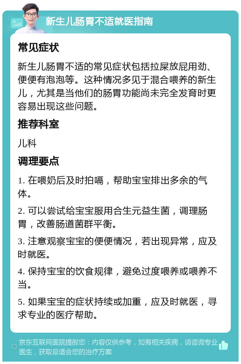 新生儿肠胃不适就医指南 常见症状 新生儿肠胃不适的常见症状包括拉屎放屁用劲、便便有泡泡等。这种情况多见于混合喂养的新生儿，尤其是当他们的肠胃功能尚未完全发育时更容易出现这些问题。 推荐科室 儿科 调理要点 1. 在喂奶后及时拍嗝，帮助宝宝排出多余的气体。 2. 可以尝试给宝宝服用合生元益生菌，调理肠胃，改善肠道菌群平衡。 3. 注意观察宝宝的便便情况，若出现异常，应及时就医。 4. 保持宝宝的饮食规律，避免过度喂养或喂养不当。 5. 如果宝宝的症状持续或加重，应及时就医，寻求专业的医疗帮助。