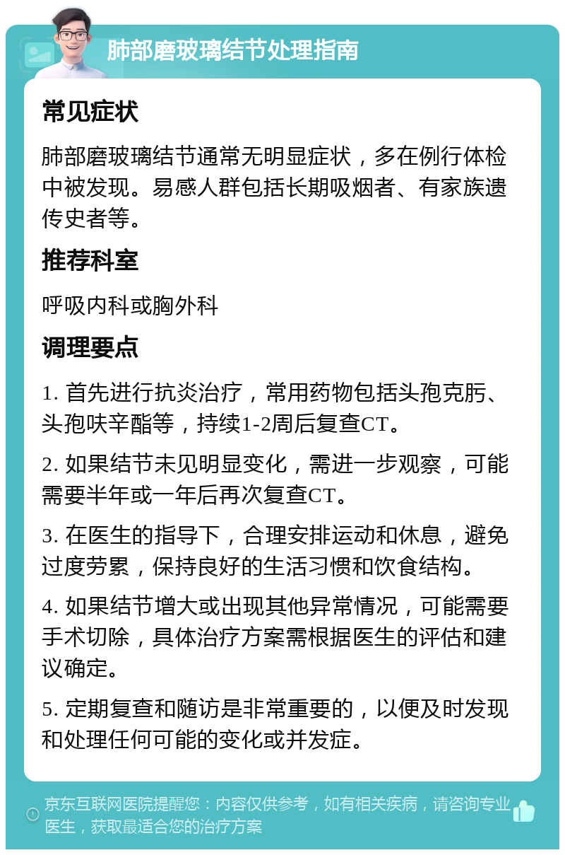 肺部磨玻璃结节处理指南 常见症状 肺部磨玻璃结节通常无明显症状，多在例行体检中被发现。易感人群包括长期吸烟者、有家族遗传史者等。 推荐科室 呼吸内科或胸外科 调理要点 1. 首先进行抗炎治疗，常用药物包括头孢克肟、头孢呋辛酯等，持续1-2周后复查CT。 2. 如果结节未见明显变化，需进一步观察，可能需要半年或一年后再次复查CT。 3. 在医生的指导下，合理安排运动和休息，避免过度劳累，保持良好的生活习惯和饮食结构。 4. 如果结节增大或出现其他异常情况，可能需要手术切除，具体治疗方案需根据医生的评估和建议确定。 5. 定期复查和随访是非常重要的，以便及时发现和处理任何可能的变化或并发症。