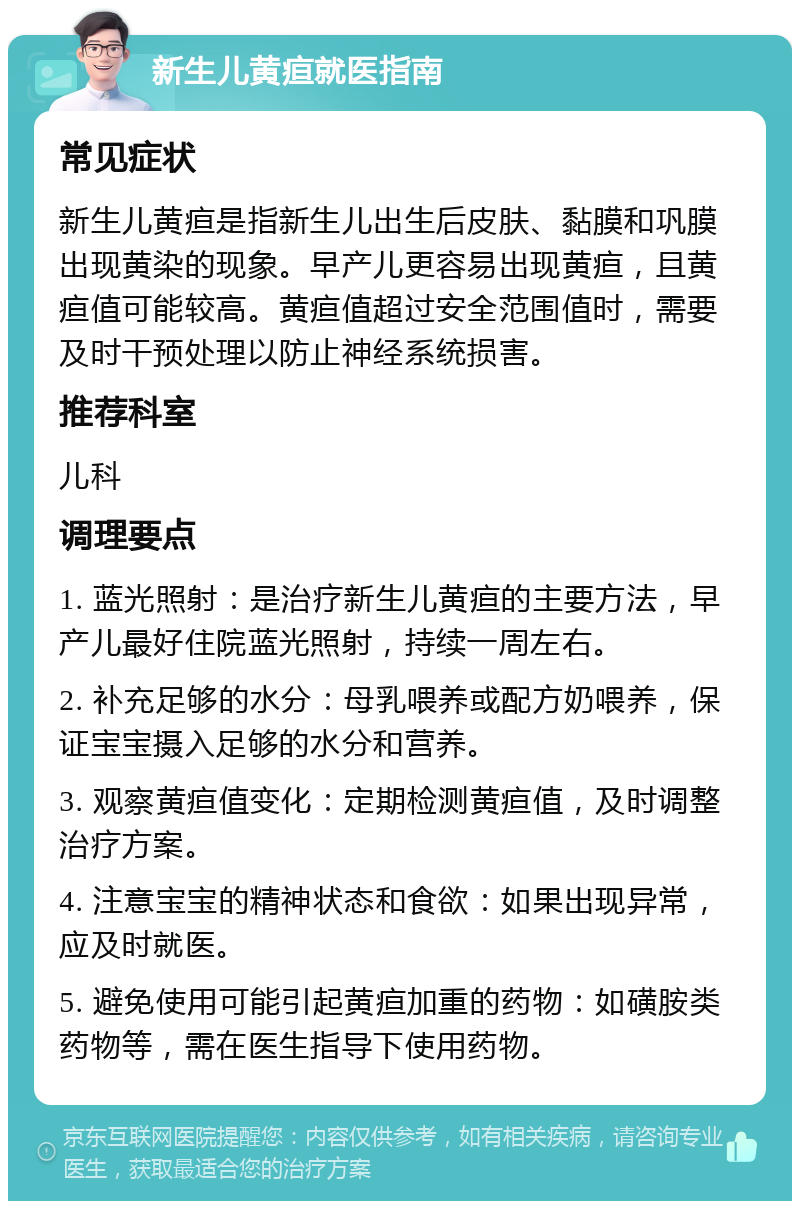 新生儿黄疸就医指南 常见症状 新生儿黄疸是指新生儿出生后皮肤、黏膜和巩膜出现黄染的现象。早产儿更容易出现黄疸，且黄疸值可能较高。黄疸值超过安全范围值时，需要及时干预处理以防止神经系统损害。 推荐科室 儿科 调理要点 1. 蓝光照射：是治疗新生儿黄疸的主要方法，早产儿最好住院蓝光照射，持续一周左右。 2. 补充足够的水分：母乳喂养或配方奶喂养，保证宝宝摄入足够的水分和营养。 3. 观察黄疸值变化：定期检测黄疸值，及时调整治疗方案。 4. 注意宝宝的精神状态和食欲：如果出现异常，应及时就医。 5. 避免使用可能引起黄疸加重的药物：如磺胺类药物等，需在医生指导下使用药物。