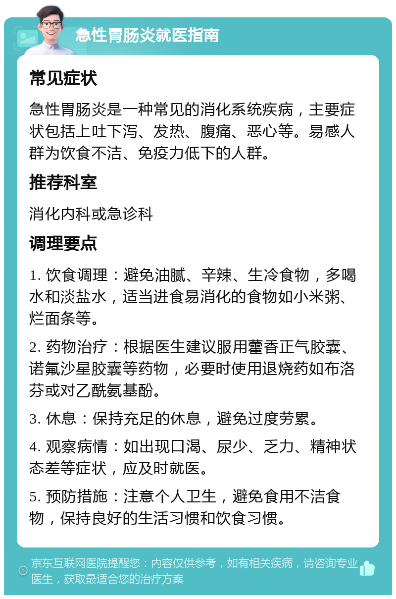 急性胃肠炎就医指南 常见症状 急性胃肠炎是一种常见的消化系统疾病，主要症状包括上吐下泻、发热、腹痛、恶心等。易感人群为饮食不洁、免疫力低下的人群。 推荐科室 消化内科或急诊科 调理要点 1. 饮食调理：避免油腻、辛辣、生冷食物，多喝水和淡盐水，适当进食易消化的食物如小米粥、烂面条等。 2. 药物治疗：根据医生建议服用藿香正气胶囊、诺氟沙星胶囊等药物，必要时使用退烧药如布洛芬或对乙酰氨基酚。 3. 休息：保持充足的休息，避免过度劳累。 4. 观察病情：如出现口渴、尿少、乏力、精神状态差等症状，应及时就医。 5. 预防措施：注意个人卫生，避免食用不洁食物，保持良好的生活习惯和饮食习惯。