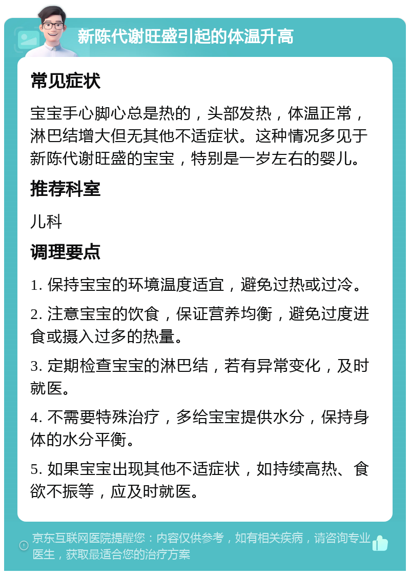 新陈代谢旺盛引起的体温升高 常见症状 宝宝手心脚心总是热的，头部发热，体温正常，淋巴结增大但无其他不适症状。这种情况多见于新陈代谢旺盛的宝宝，特别是一岁左右的婴儿。 推荐科室 儿科 调理要点 1. 保持宝宝的环境温度适宜，避免过热或过冷。 2. 注意宝宝的饮食，保证营养均衡，避免过度进食或摄入过多的热量。 3. 定期检查宝宝的淋巴结，若有异常变化，及时就医。 4. 不需要特殊治疗，多给宝宝提供水分，保持身体的水分平衡。 5. 如果宝宝出现其他不适症状，如持续高热、食欲不振等，应及时就医。