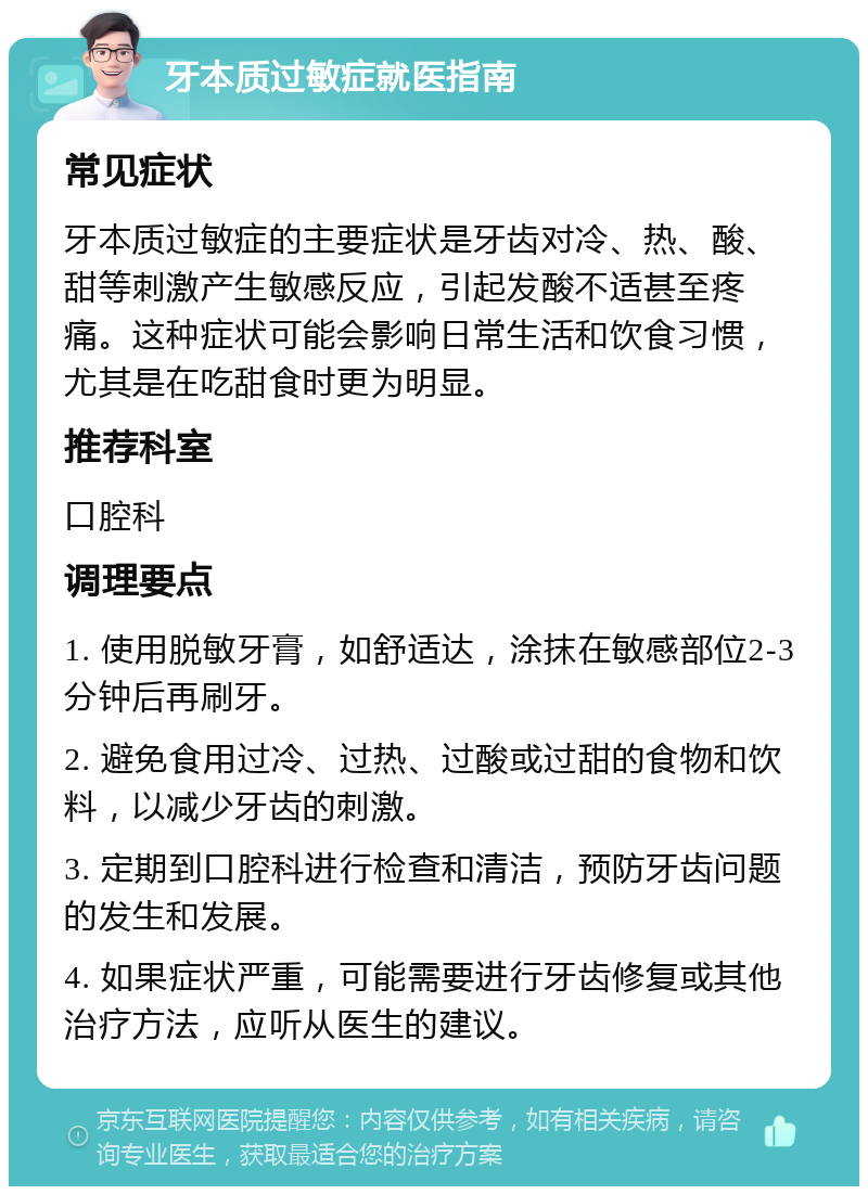 牙本质过敏症就医指南 常见症状 牙本质过敏症的主要症状是牙齿对冷、热、酸、甜等刺激产生敏感反应，引起发酸不适甚至疼痛。这种症状可能会影响日常生活和饮食习惯，尤其是在吃甜食时更为明显。 推荐科室 口腔科 调理要点 1. 使用脱敏牙膏，如舒适达，涂抹在敏感部位2-3分钟后再刷牙。 2. 避免食用过冷、过热、过酸或过甜的食物和饮料，以减少牙齿的刺激。 3. 定期到口腔科进行检查和清洁，预防牙齿问题的发生和发展。 4. 如果症状严重，可能需要进行牙齿修复或其他治疗方法，应听从医生的建议。