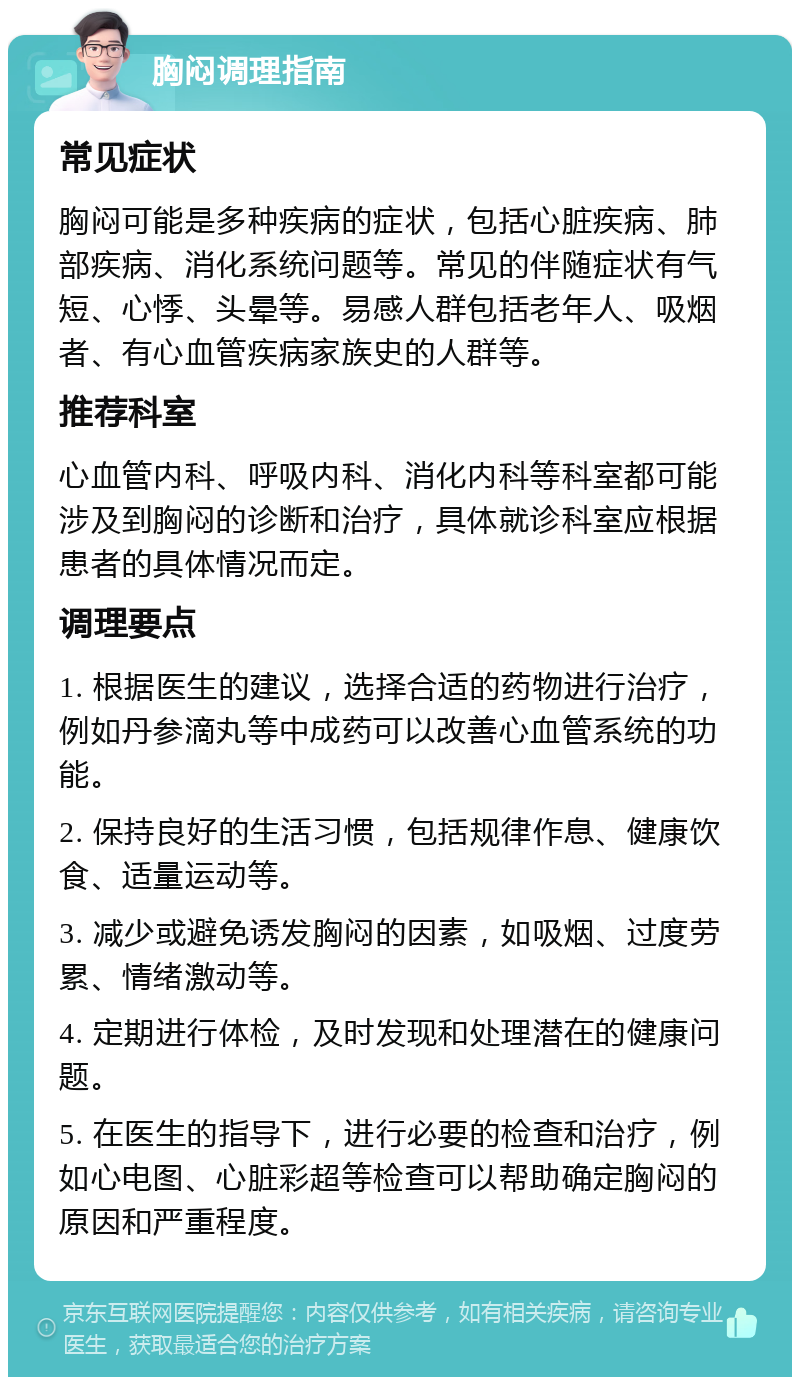 胸闷调理指南 常见症状 胸闷可能是多种疾病的症状，包括心脏疾病、肺部疾病、消化系统问题等。常见的伴随症状有气短、心悸、头晕等。易感人群包括老年人、吸烟者、有心血管疾病家族史的人群等。 推荐科室 心血管内科、呼吸内科、消化内科等科室都可能涉及到胸闷的诊断和治疗，具体就诊科室应根据患者的具体情况而定。 调理要点 1. 根据医生的建议，选择合适的药物进行治疗，例如丹参滴丸等中成药可以改善心血管系统的功能。 2. 保持良好的生活习惯，包括规律作息、健康饮食、适量运动等。 3. 减少或避免诱发胸闷的因素，如吸烟、过度劳累、情绪激动等。 4. 定期进行体检，及时发现和处理潜在的健康问题。 5. 在医生的指导下，进行必要的检查和治疗，例如心电图、心脏彩超等检查可以帮助确定胸闷的原因和严重程度。