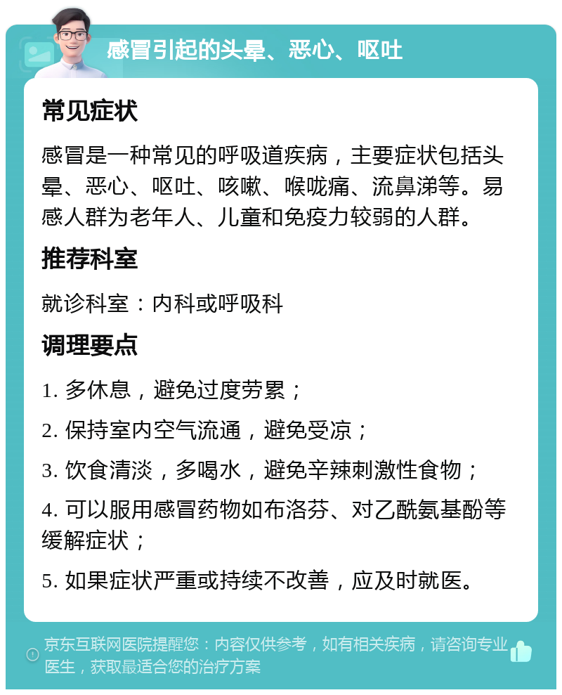 感冒引起的头晕、恶心、呕吐 常见症状 感冒是一种常见的呼吸道疾病，主要症状包括头晕、恶心、呕吐、咳嗽、喉咙痛、流鼻涕等。易感人群为老年人、儿童和免疫力较弱的人群。 推荐科室 就诊科室：内科或呼吸科 调理要点 1. 多休息，避免过度劳累； 2. 保持室内空气流通，避免受凉； 3. 饮食清淡，多喝水，避免辛辣刺激性食物； 4. 可以服用感冒药物如布洛芬、对乙酰氨基酚等缓解症状； 5. 如果症状严重或持续不改善，应及时就医。