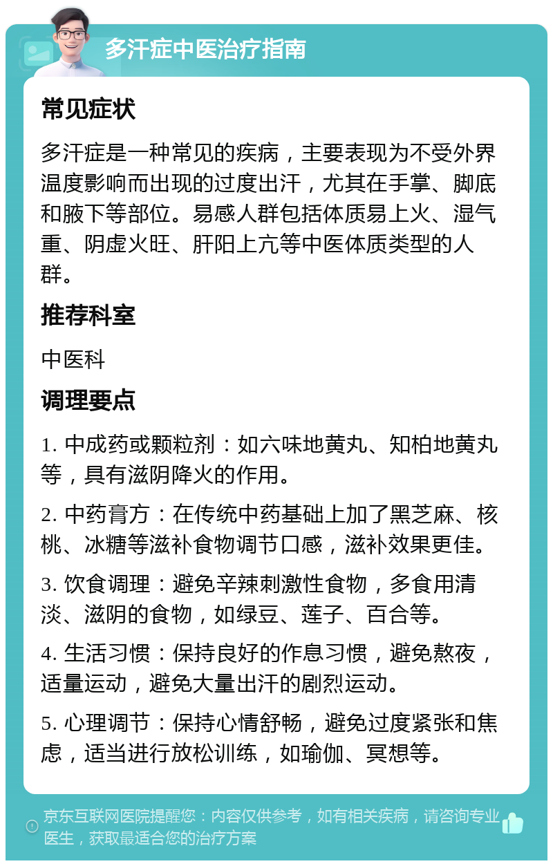 多汗症中医治疗指南 常见症状 多汗症是一种常见的疾病，主要表现为不受外界温度影响而出现的过度出汗，尤其在手掌、脚底和腋下等部位。易感人群包括体质易上火、湿气重、阴虚火旺、肝阳上亢等中医体质类型的人群。 推荐科室 中医科 调理要点 1. 中成药或颗粒剂：如六味地黄丸、知柏地黄丸等，具有滋阴降火的作用。 2. 中药膏方：在传统中药基础上加了黑芝麻、核桃、冰糖等滋补食物调节口感，滋补效果更佳。 3. 饮食调理：避免辛辣刺激性食物，多食用清淡、滋阴的食物，如绿豆、莲子、百合等。 4. 生活习惯：保持良好的作息习惯，避免熬夜，适量运动，避免大量出汗的剧烈运动。 5. 心理调节：保持心情舒畅，避免过度紧张和焦虑，适当进行放松训练，如瑜伽、冥想等。