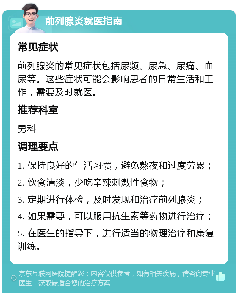 前列腺炎就医指南 常见症状 前列腺炎的常见症状包括尿频、尿急、尿痛、血尿等。这些症状可能会影响患者的日常生活和工作，需要及时就医。 推荐科室 男科 调理要点 1. 保持良好的生活习惯，避免熬夜和过度劳累； 2. 饮食清淡，少吃辛辣刺激性食物； 3. 定期进行体检，及时发现和治疗前列腺炎； 4. 如果需要，可以服用抗生素等药物进行治疗； 5. 在医生的指导下，进行适当的物理治疗和康复训练。