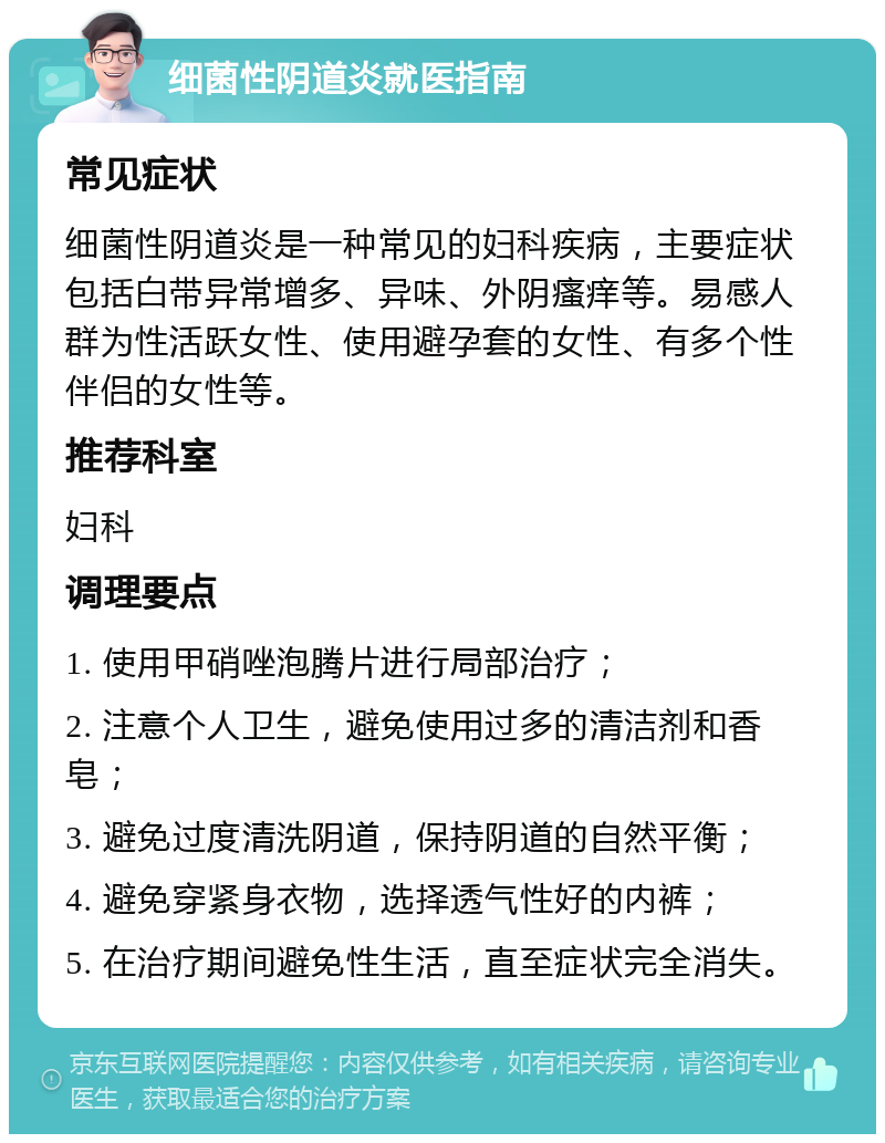 细菌性阴道炎就医指南 常见症状 细菌性阴道炎是一种常见的妇科疾病，主要症状包括白带异常增多、异味、外阴瘙痒等。易感人群为性活跃女性、使用避孕套的女性、有多个性伴侣的女性等。 推荐科室 妇科 调理要点 1. 使用甲硝唑泡腾片进行局部治疗； 2. 注意个人卫生，避免使用过多的清洁剂和香皂； 3. 避免过度清洗阴道，保持阴道的自然平衡； 4. 避免穿紧身衣物，选择透气性好的内裤； 5. 在治疗期间避免性生活，直至症状完全消失。