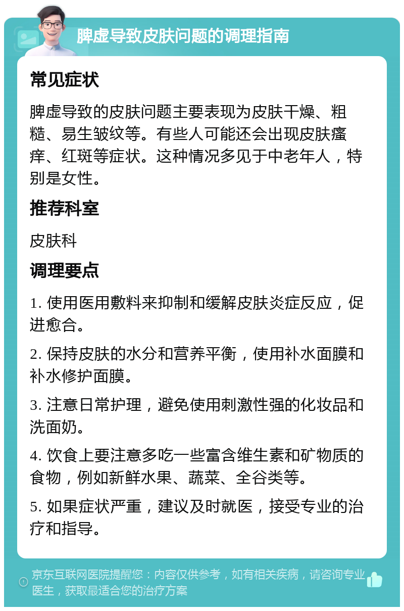 脾虚导致皮肤问题的调理指南 常见症状 脾虚导致的皮肤问题主要表现为皮肤干燥、粗糙、易生皱纹等。有些人可能还会出现皮肤瘙痒、红斑等症状。这种情况多见于中老年人，特别是女性。 推荐科室 皮肤科 调理要点 1. 使用医用敷料来抑制和缓解皮肤炎症反应，促进愈合。 2. 保持皮肤的水分和营养平衡，使用补水面膜和补水修护面膜。 3. 注意日常护理，避免使用刺激性强的化妆品和洗面奶。 4. 饮食上要注意多吃一些富含维生素和矿物质的食物，例如新鲜水果、蔬菜、全谷类等。 5. 如果症状严重，建议及时就医，接受专业的治疗和指导。