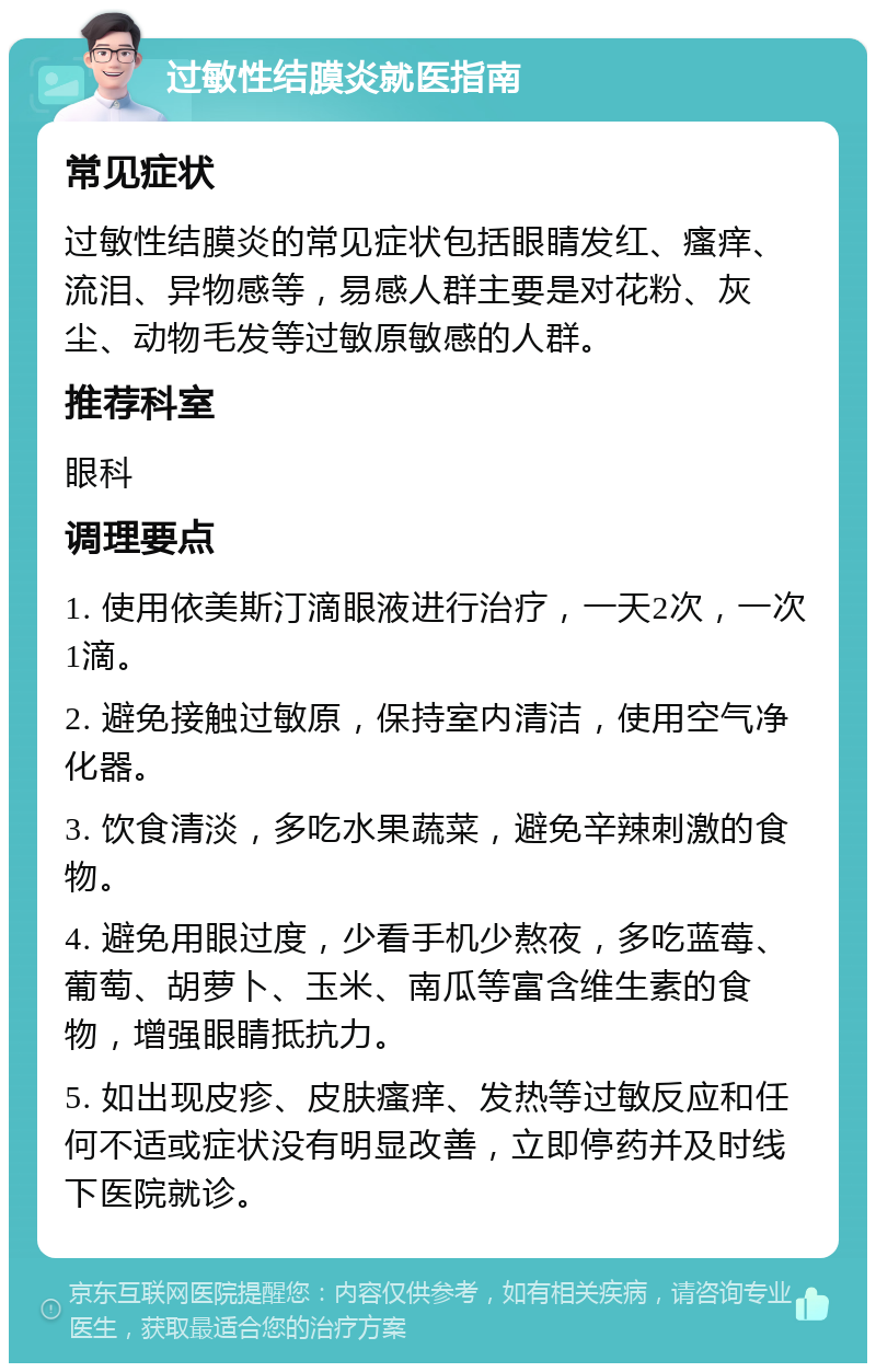 过敏性结膜炎就医指南 常见症状 过敏性结膜炎的常见症状包括眼睛发红、瘙痒、流泪、异物感等，易感人群主要是对花粉、灰尘、动物毛发等过敏原敏感的人群。 推荐科室 眼科 调理要点 1. 使用依美斯汀滴眼液进行治疗，一天2次，一次1滴。 2. 避免接触过敏原，保持室内清洁，使用空气净化器。 3. 饮食清淡，多吃水果蔬菜，避免辛辣刺激的食物。 4. 避免用眼过度，少看手机少熬夜，多吃蓝莓、葡萄、胡萝卜、玉米、南瓜等富含维生素的食物，增强眼睛抵抗力。 5. 如出现皮疹、皮肤瘙痒、发热等过敏反应和任何不适或症状没有明显改善，立即停药并及时线下医院就诊。