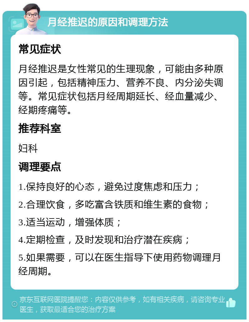 月经推迟的原因和调理方法 常见症状 月经推迟是女性常见的生理现象，可能由多种原因引起，包括精神压力、营养不良、内分泌失调等。常见症状包括月经周期延长、经血量减少、经期疼痛等。 推荐科室 妇科 调理要点 1.保持良好的心态，避免过度焦虑和压力； 2.合理饮食，多吃富含铁质和维生素的食物； 3.适当运动，增强体质； 4.定期检查，及时发现和治疗潜在疾病； 5.如果需要，可以在医生指导下使用药物调理月经周期。