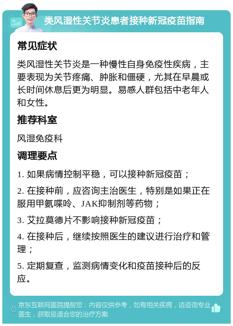 类风湿性关节炎患者接种新冠疫苗指南 常见症状 类风湿性关节炎是一种慢性自身免疫性疾病，主要表现为关节疼痛、肿胀和僵硬，尤其在早晨或长时间休息后更为明显。易感人群包括中老年人和女性。 推荐科室 风湿免疫科 调理要点 1. 如果病情控制平稳，可以接种新冠疫苗； 2. 在接种前，应咨询主治医生，特别是如果正在服用甲氨喋呤、JAK抑制剂等药物； 3. 艾拉莫德片不影响接种新冠疫苗； 4. 在接种后，继续按照医生的建议进行治疗和管理； 5. 定期复查，监测病情变化和疫苗接种后的反应。