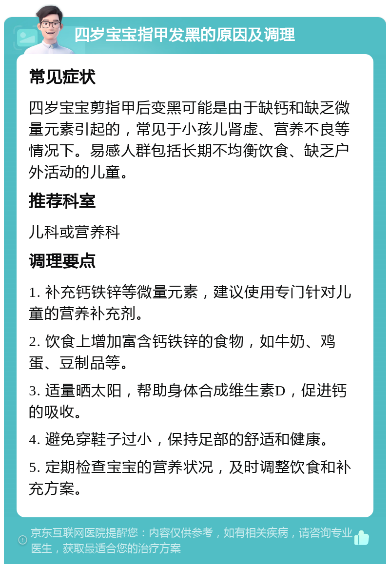 四岁宝宝指甲发黑的原因及调理 常见症状 四岁宝宝剪指甲后变黑可能是由于缺钙和缺乏微量元素引起的，常见于小孩儿肾虚、营养不良等情况下。易感人群包括长期不均衡饮食、缺乏户外活动的儿童。 推荐科室 儿科或营养科 调理要点 1. 补充钙铁锌等微量元素，建议使用专门针对儿童的营养补充剂。 2. 饮食上增加富含钙铁锌的食物，如牛奶、鸡蛋、豆制品等。 3. 适量晒太阳，帮助身体合成维生素D，促进钙的吸收。 4. 避免穿鞋子过小，保持足部的舒适和健康。 5. 定期检查宝宝的营养状况，及时调整饮食和补充方案。