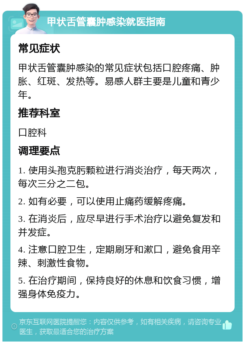 甲状舌管囊肿感染就医指南 常见症状 甲状舌管囊肿感染的常见症状包括口腔疼痛、肿胀、红斑、发热等。易感人群主要是儿童和青少年。 推荐科室 口腔科 调理要点 1. 使用头孢克肟颗粒进行消炎治疗，每天两次，每次三分之二包。 2. 如有必要，可以使用止痛药缓解疼痛。 3. 在消炎后，应尽早进行手术治疗以避免复发和并发症。 4. 注意口腔卫生，定期刷牙和漱口，避免食用辛辣、刺激性食物。 5. 在治疗期间，保持良好的休息和饮食习惯，增强身体免疫力。